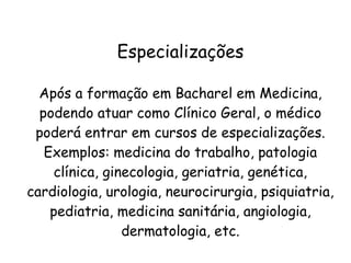 Especializações
Após a formação em Bacharel em Medicina,
podendo atuar como Clínico Geral, o médico
poderá entrar em cursos de especializações.
Exemplos: medicina do trabalho, patologia
clínica, ginecologia, geriatria, genética,
cardiologia, urologia, neurocirurgia, psiquiatria,
pediatria, medicina sanitária, angiologia,
dermatologia, etc.
 