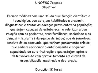 UNOESC Joaçaba
Objetivo:
Formar médicos com uma sólida qualificação científica e
tecnológica, que estejam habilitados a prevenir,
diagnosticar e tratar as doenças prevalentes na população;
que sejam capazes de estabelecer e valorizar a boa
relação com os pacientes, seus familiares, sociedade e os
demais integrantes da equipe de saúde; que desenvolvam
conduta ética adequada; que tenham pensamento crítico;
que saibam raciocinar cientificamente e adquiram
capacidade de auto-instrução e que estejam aptos a
desenvolver-se com aproveitamento em cursos de
especialização, mestrado e doutorado.
Duração: 12 fases
 