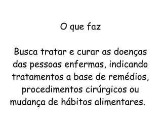 O que faz
Busca tratar e curar as doenças
das pessoas enfermas, indicando
tratamentos a base de remédios,
procedimentos cirúrgicos ou
mudança de hábitos alimentares. 
 