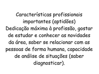 Características profissionais
importantes (aptidões)
Dedicação máxima à profissão, gostar
de estudar e conhecer as novidades
da área, saber se relacionar com as
pessoas de forma humana, capacidade
de análise de situações (saber
diagnosticar).
 