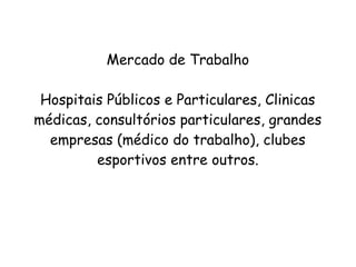 Mercado de Trabalho
Hospitais Públicos e Particulares, Clinicas
médicas, consultórios particulares, grandes
empresas (médico do trabalho), clubes
esportivos entre outros.
 