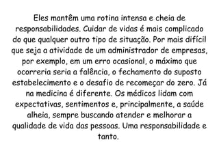 Eles mantêm uma rotina intensa e cheia de
responsabilidades. Cuidar de vidas é mais complicado
do que qualquer outro tipo de situação. Por mais difícil
que seja a atividade de um administrador de empresas,
por exemplo, em um erro ocasional, o máximo que
ocorreria seria a falência, o fechamento do suposto
estabelecimento e o desafio de recomeçar do zero. Já
na medicina é diferente. Os médicos lidam com
expectativas, sentimentos e, principalmente, a saúde
alheia, sempre buscando atender e melhorar a
qualidade de vida das pessoas. Uma responsabilidade e
tanto.
 