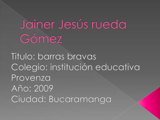 Jainer Jesús rueda Gómez Titulo: barras bravas Colegio: institución educativa Provenza Año: 2009 Ciudad: Bucaramanga 
