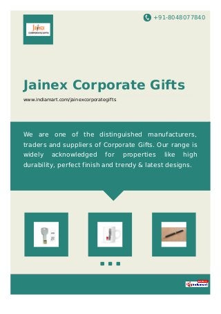 +91-8048077840
Jainex Corporate Gifts
www.indiamart.com/jainexcorporategifts
We are one of the distinguished manufacturers,
traders and suppliers of Corporate Gifts. Our range is
widely acknowledged for properties like high
durability, perfect finish and trendy & latest designs.
 