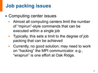 ¡ Computing center issues
§ Almost all computing centers limit the number
of “mpirun”-style commands that can be
executed within a single job
§ Typically, this sets a limit to the degree of job
packing that can be achieved
§ Currently, no good solution; may need to work
on “hacking” the MPI communicator. e.g.,
“wraprun” is one effort at Oak Ridge.
28
 
