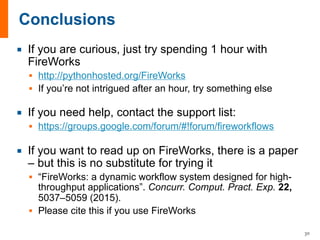 ¡ If you are curious, just try spending 1 hour with
FireWorks
§ http://pythonhosted.org/FireWorks
§ If you’re not intrigued after an hour, try something else
¡ If you need help, contact the support list:
§ https://groups.google.com/forum/#!forum/fireworkflows
¡ If you want to read up on FireWorks, there is a paper
– but this is no substitute for trying it
§ “FireWorks: a dynamic workflow system designed for high-
throughput applications”. Concurr. Comput. Pract. Exp. 22,
5037–5059 (2015).
§ Please cite this if you use FireWorks
30
 