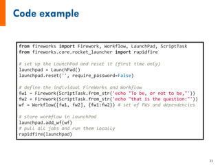 from fireworks import Firework, Workflow, LaunchPad, ScriptTask
from fireworks.core.rocket_launcher import rapidfire
# set up the LaunchPad and reset it (first time only)
launchpad = LaunchPad()
launchpad.reset('', require_password=False)
# define the individual FireWorks and Workflow
fw1 = Firework(ScriptTask.from_str('echo "To be, or not to be,"'))
fw2 = Firework(ScriptTask.from_str('echo "that is the question:"'))
wf = Workflow([fw1, fw2], {fw1:fw2}) # set of FWs and dependencies
# store workflow in LaunchPad
launchpad.add_wf(wf)
# pull all jobs and run them locally
rapidfire(launchpad)
33
 