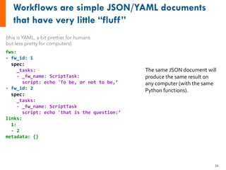 fws:
- fw_id: 1
spec:
_tasks:
- _fw_name: ScriptTask:
script: echo 'To be, or not to be,’
- fw_id: 2
spec:
_tasks:
- _fw_name: ScriptTask
script: echo 'that is the question:’
links:
1:
- 2
metadata: {}
(this is YAML, a bit prettier for humans
but less pretty for computers)
The same JSON document will
produce the same result on
any computer (with the same
Python functions).
34
 