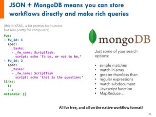 fws:
- fw_id: 1
spec:
_tasks:
- _fw_name: ScriptTask:
script: echo 'To be, or not to be,’
- fw_id: 2
spec:
_tasks:
- _fw_name: ScriptTask
script: echo 'that is the question:’
links:
1:
- 2
metadata: {}
Just some of your search
options:
• simple matches
• match in array
• greater than/less than
• regular expressions
• match subdocument
• Javascript function
• MapReduce…
All for free, and all on the native workflow format!
(this is YAML, a bit prettier for humans
but less pretty for computers)
35
 