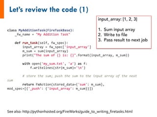 class MyAdditionTask(FireTaskBase):
_fw_name = "My Addition Task"
def run_task(self, fw_spec):
input_array = fw_spec['input_array']
m_sum = sum(input_array)
print("The sum of {} is: {}".format(input_array, m_sum))
with open('my_sum.txt', 'a') as f:
f.writelines(str(m_sum)+'n')
# store the sum; push the sum to the input array of the next
sum
return FWAction(stored_data={'sum': m_sum},
mod_spec=[{'_push': {'input_array': m_sum}}])
See also: http://pythonhosted.org/FireWorks/guide_to_writing_firetasks.html
input_array: [1, 2, 3]
1. Sum input array
2. Write to file
3. Pass result to next job
 