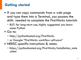¡ If you can copy commands from a web page
and type them into a Terminal, you possess the
skills needed to complete the FireWorks tutorials
§ BUT: for long-term use, highly suggested you learn
some Python
¡ Go to:
§ http://pythonhosted.org/FireWorks
§ or Google “FireWorks workflow software”
¡ NERSC-specific instructions & notes:
§ https://pythonhosted.org/FireWorks/installation_note
s.html
47
 
