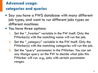 ¡ Say you have a FWS database with many different
job types, and want to run different jobs types on
different machines
¡ You have three options:
1. Set the “_fworker” variable in the FW itself. Only the
FWorker(s) with the matching name will run the job.
2. Set the “_category” variable in the FW itself. Only the
FWorker(s) with the matching categories will run the job.
3. Set the “query” parameter in the FWorker. You can set
any Mongo query on the FW to decide what jobs this
FWorker will run. e.g., jobs with certain parameter
ranges.
49
 