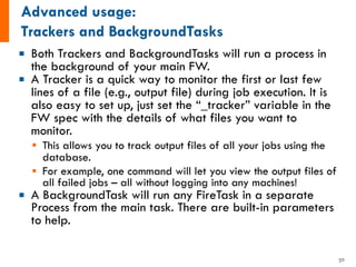¡ Both Trackers and BackgroundTasks will run a process in
the background of your main FW.
¡ A Tracker is a quick way to monitor the first or last few
lines of a file (e.g., output file) during job execution. It is
also easy to set up, just set the “_tracker” variable in the
FW spec with the details of what files you want to
monitor.
§ This allows you to track output files of all your jobs using the
database.
§ For example, one command will let you view the output files of
all failed jobs – all without logging into any machines!
¡ A BackgroundTask will run any FireTask in a separate
Process from the main task. There are built-in parameters
to help.
50
 