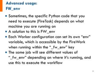 ¡ Sometimes, the specific Python code that you
need to execute (FireTask) depends on what
machine you are running on
¡ A solution to this is FW_env
¡ Each Worker configuration can set its own “env”
variable, which is accessible by the FireWork
when running within the “_fw_env” key
¡ The same job will see different values of
“_fw_env” depending on where it’s running, and
use this to execute the workflow
51
 