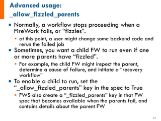 ¡ Normally, a workflow stops proceeding when a
FireWork fails, or “fizzles”.
§ at this point, a user might change some backend code and
rerun the failed job
¡ Sometimes, you want a child FW to run even if one
or more parents have “fizzled”.
§ For example, the child FW might inspect the parent,
determine a cause of failure, and initiate a “recovery
workflow”
¡ To enable a child to run, set the
“_allow_fizzled_parents” key in the spec to True
§ FWS also create a “_fizzled_parents” key in that FW
spec that becomes available when the parents fail, and
contains details about the parent FW
52
 