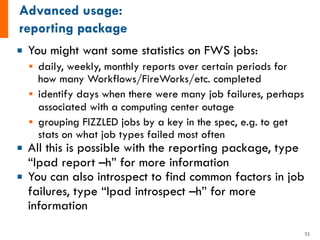 ¡ You might want some statistics on FWS jobs:
§ daily, weekly, monthly reports over certain periods for
how many Workflows/FireWorks/etc. completed
§ identify days when there were many job failures, perhaps
associated with a computing center outage
§ grouping FIZZLED jobs by a key in the spec, e.g. to get
stats on what job types failed most often
¡ All this is possible with the reporting package, type
“lpad report –h” for more information
¡ You can also introspect to find common factors in job
failures, type “lpad introspect –h” for more
information
53
 