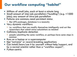 ¡ Millions of small jobs, each at least a minute long
¡ Small amount of inter-job parallelism (“bundling”) (e.g. <1000
jobs); any amount of intra-job parallelism
¡ Failures are common; need persistent status
§ like UPS packages, database is a necessity
¡ Very dynamic workflows
§ i.e. workflows that can modify themselves intelligently and act like
researchers that submit extra calculations as needed
¡ Collisions/duplicate detection
§ people submitting the same workflow, or perhaps have some steps in
common
¡ Runs on a laptop or a supercomputer
¡ Not “extreme” or record-breaking applications
¡ Can install/learn/use it by yourself without help/support, and
by a normal scientist rather than a “workflow expert”.
¡ Python-centric
6
 