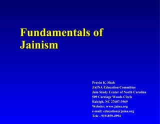 Fundamentals of
Jainism


            Pravin K. Shah
            JAINA Education Committee
            Jain Study Center of North Carolina
            509 Carriage Woods Circle
            Raleigh, NC 27607-3969
            Website: www.jaina.org
            e-mail: education@jaina.org
            Tele - 919-859-4994
 