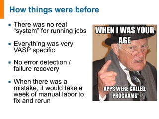 ¡ There was no real 
“system” for running jobs 
¡ Everything was very 
VASP specific 
¡ No error detection / 
failure recovery 
¡ When there was a 
mistake, it would take a 
week of manual labor to 
fix and rerun 
 