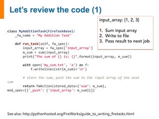 class 
MyAdditionTask(FireTaskBase): 
_fw_name 
= 
"My 
Addition 
Task" 
def 
run_task(self, 
fw_spec): 
input_array: [1, 2, 3] 
1. Sum input array 
2. Write to file 
3. Pass result to next job 
input_array 
= 
fw_spec['input_array'] 
m_sum 
= 
sum(input_array) 
print("The 
sum 
of 
{} 
is: 
{}".format(input_array, 
m_sum)) 
with 
open('my_sum.txt', 
'a') 
as 
f: 
f.writelines(str(m_sum)+'n') 
# 
store 
the 
sum; 
push 
the 
sum 
to 
the 
input 
array 
of 
the 
next 
sum 
return 
FWAction(stored_data={'sum': 
m_sum}, 
mod_spec=[{'_push': 
{'input_array': 
m_sum}}]) 
See 
also: 
http://pythonhosted.org/FireWorks/guide_to_writing_firetasks.html 
 