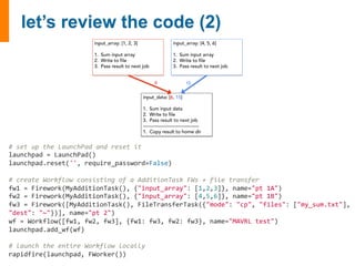 input_array: [1, 2, 3] 
1. Sum input array 
2. Write to file 
3. Pass result to next job 
input_array: [4, 5, 6] 
1. Sum input array 
2. Write to file 
3. Pass result to next job 
6 15! 
input_data: [6, 15] 
1. Sum input data 
2. Write to file 
3. Pass result to next job 
------------------------------------- 
1. Copy result to home dir 
# 
set 
up 
the 
LaunchPad 
and 
reset 
it 
launchpad 
= 
LaunchPad() 
launchpad.reset('', 
require_password=False) 
# 
create 
Workflow 
consisting 
of 
a 
AdditionTask 
FWs 
+ 
file 
transfer 
fw1 
= 
Firework(MyAdditionTask(), 
{"input_array": 
[1,2,3]}, 
name="pt 
1A") 
fw2 
= 
Firework(MyAdditionTask(), 
{"input_array": 
[4,5,6]}, 
name="pt 
1B") 
fw3 
= 
Firework([MyAdditionTask(), 
FileTransferTask({"mode": 
"cp", 
"files": 
["my_sum.txt"], 
"dest": 
"~"})], 
name="pt 
2") 
wf 
= 
Workflow([fw1, 
fw2, 
fw3], 
{fw1: 
fw3, 
fw2: 
fw3}, 
name="MAVRL 
test") 
launchpad.add_wf(wf) 
# 
launch 
the 
entire 
Workflow 
locally 
rapidfire(launchpad, 
FWorker()) 
 