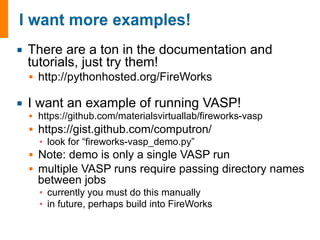 ¡ There are a ton in the documentation and 
tutorials, just try them! 
§ http://pythonhosted.org/FireWorks 
¡ I want an example of running VASP! 
§ https://github.com/materialsvirtuallab/fireworks-vasp 
§ https://gist.github.com/computron/ 
▪ look for “fireworks-vasp_demo.py” 
§ Note: demo is only a single VASP run 
§ multiple VASP runs require passing directory names 
between jobs 
▪ currently you must do this manually 
▪ in future, perhaps build into FireWorks 
 