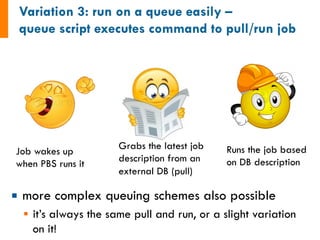 Job wakes up 
when PBS runs it 
¡ more complex queuing schemes also possible 
§ it’s always the same pull and run, or a slight variation 
on it! 
Grabs the latest job 
description from an 
external DB (pull) 
Runs the job based 
on DB description 
 