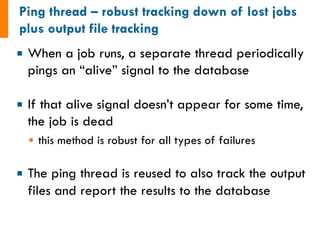 ¡ When a job runs, a separate thread periodically 
pings an “alive” signal to the database 
¡ If that alive signal doesn’t appear for some time, 
the job is dead 
§ this method is robust for all types of failures 
¡ The ping thread is reused to also track the output 
files and report the results to the database 
