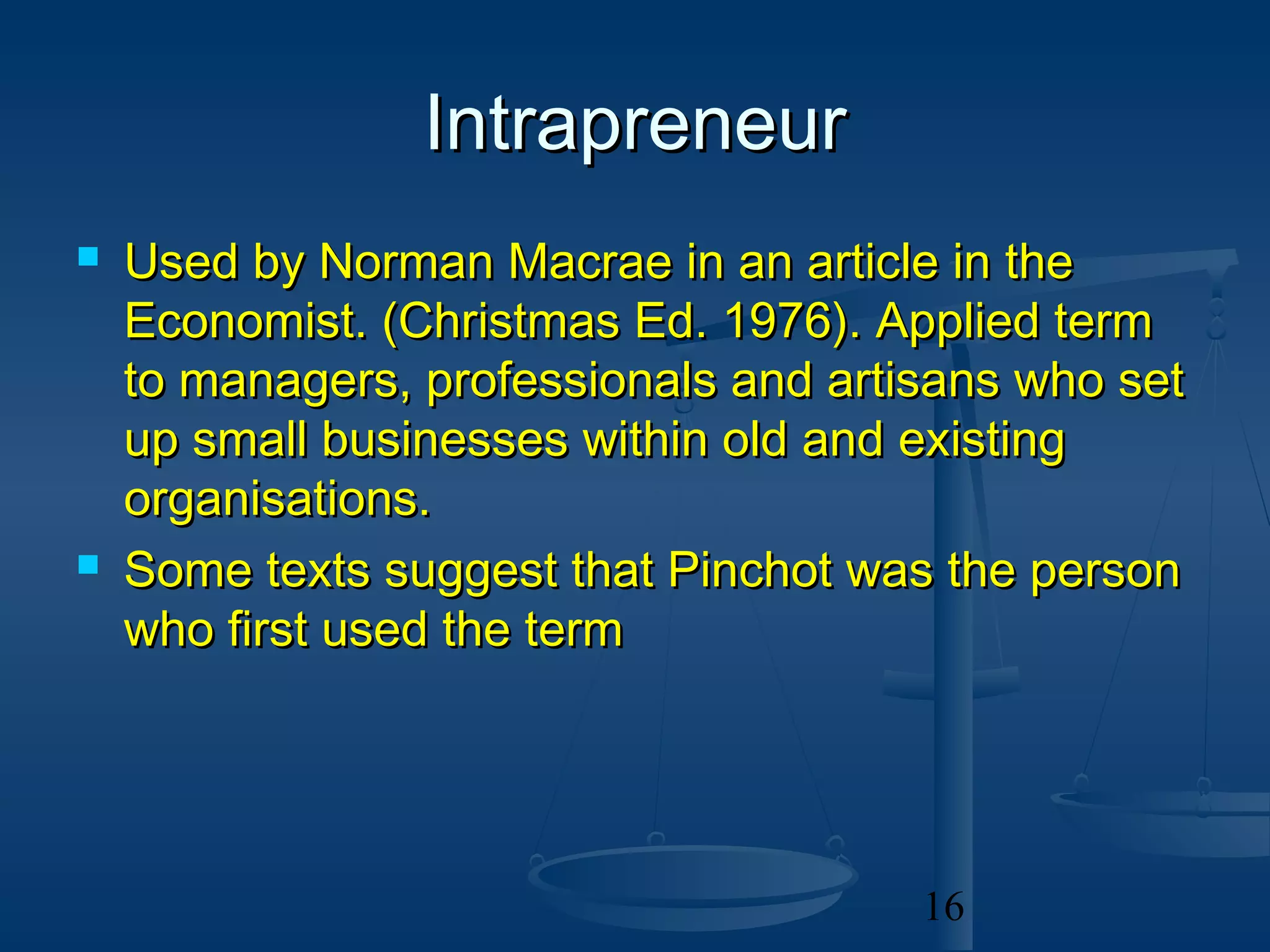 Intrapreneur
   Used by Norman Macrae in an article in the
    Economist. (Christmas Ed. 1976). Applied term
    to managers, professionals and artisans who set
    up small businesses within old and existing
    organisations.
   Some texts suggest that Pinchot was the person
    who first used the term




                                       16
 
