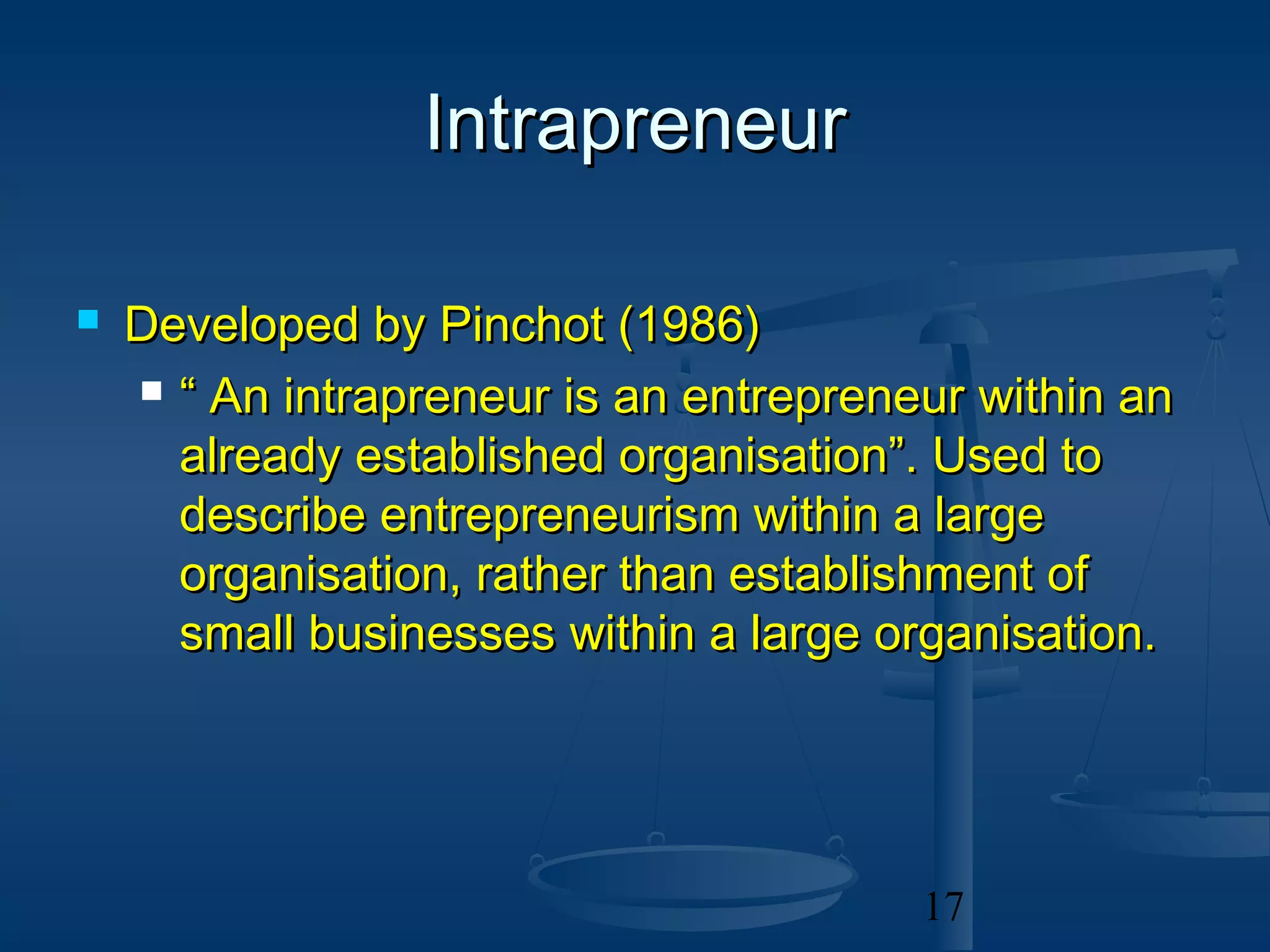 Intrapreneur

   Developed by Pinchot (1986)
     “ An intrapreneur is an entrepreneur within an

      already established organisation”. Used to
      describe entrepreneurism within a large
      organisation, rather than establishment of
      small businesses within a large organisation.




                                        17
 