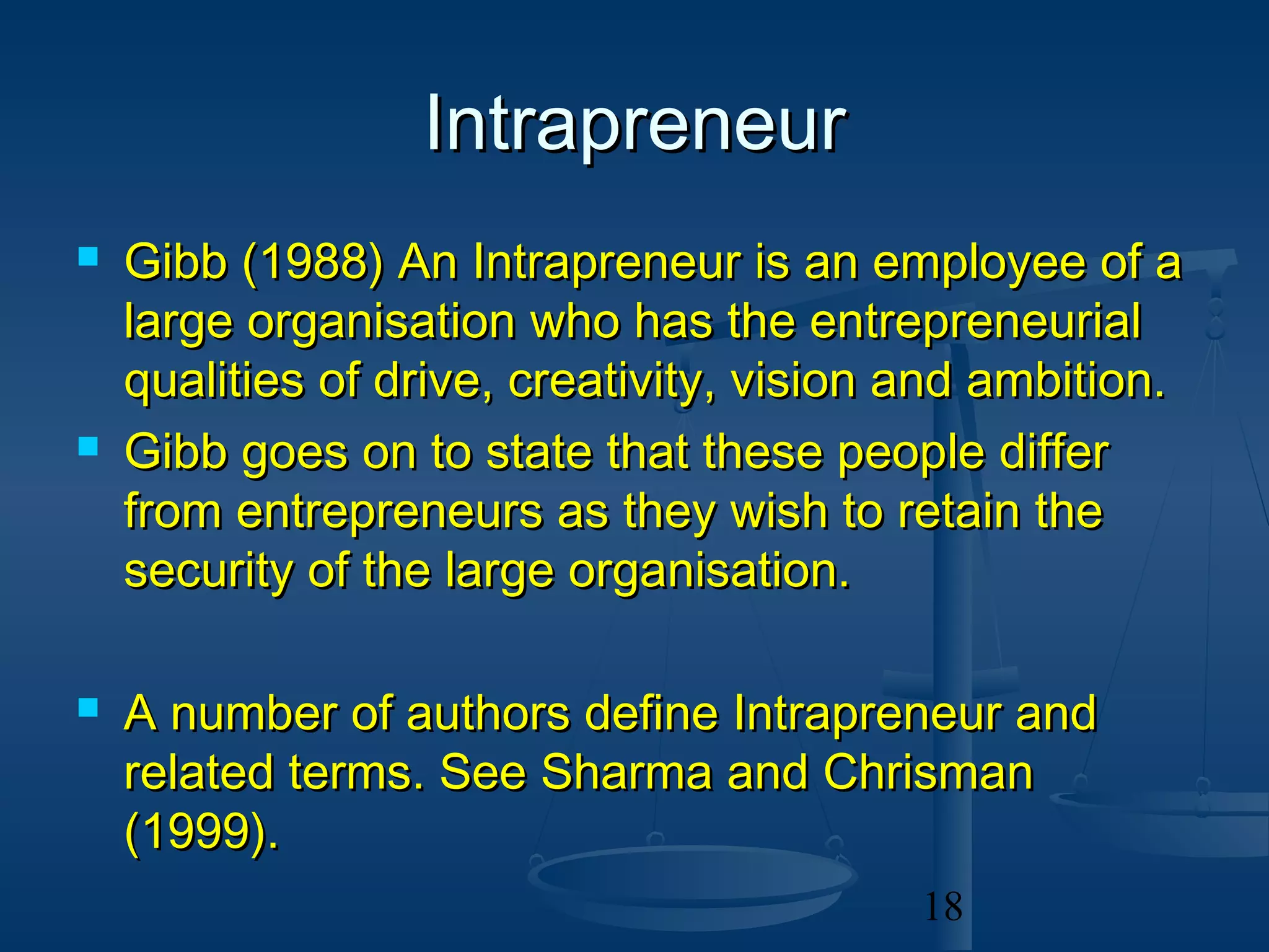 Intrapreneur
   Gibb (1988) An Intrapreneur is an employee of a
    large organisation who has the entrepreneurial
    qualities of drive, creativity, vision and ambition.
   Gibb goes on to state that these people differ
    from entrepreneurs as they wish to retain the
    security of the large organisation.

   A number of authors define Intrapreneur and
    related terms. See Sharma and Chrisman
    (1999).
                                           18
 