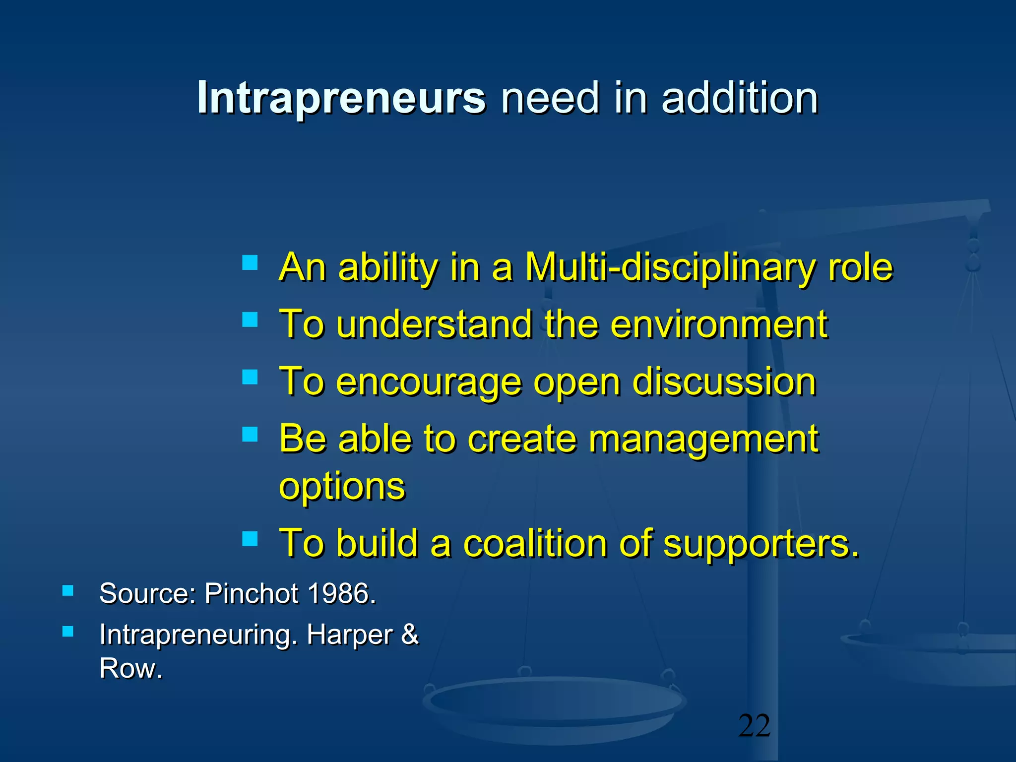 Intrapreneurs need in addition


                 An ability in a Multi-disciplinary role
                 To understand the environment
                 To encourage open discussion
                 Be able to create management
                  options
                 To build a coalition of supporters.
   Source: Pinchot 1986.
   Intrapreneuring. Harper &
    Row.

                                               22
 