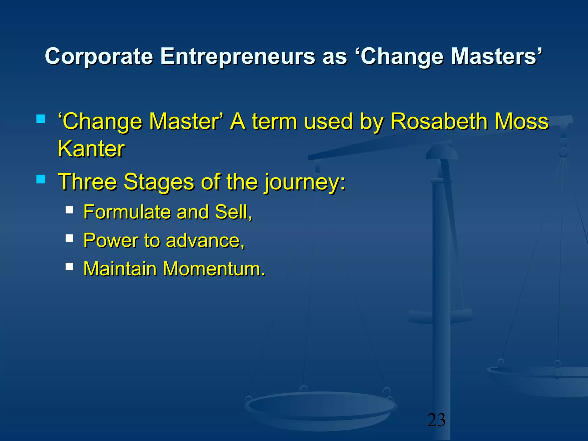 Corporate Entrepreneurs as ‘Change Masters’

   ‘Change Master’ A term used by Rosabeth Moss
    Kanter
   Three Stages of the journey:
       Formulate and Sell,
       Power to advance,
       Maintain Momentum.




                                     23
 