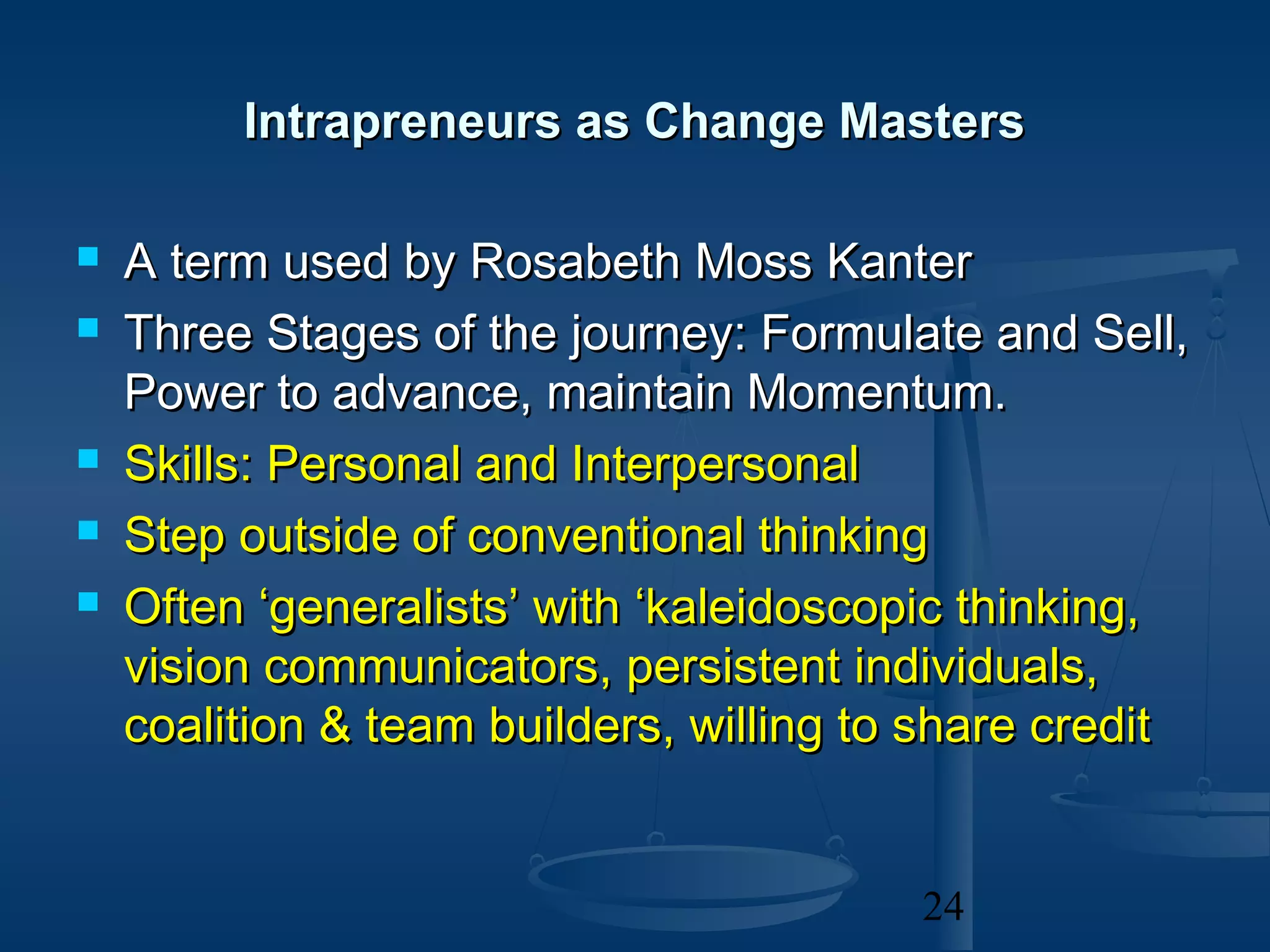 Intrapreneurs as Change Masters

   A term used by Rosabeth Moss Kanter
   Three Stages of the journey: Formulate and Sell,
    Power to advance, maintain Momentum.
   Skills: Personal and Interpersonal
   Step outside of conventional thinking
   Often ‘generalists’ with ‘kaleidoscopic thinking,
    vision communicators, persistent individuals,
    coalition & team builders, willing to share credit


                                         24
 