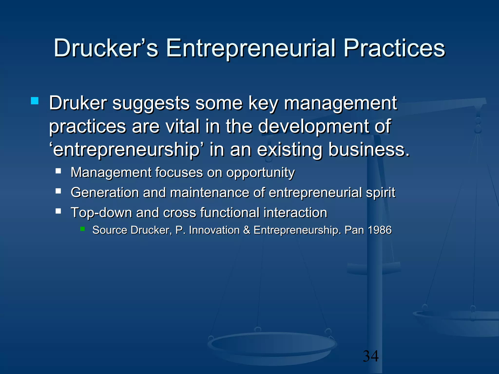 Drucker’s Entrepreneurial Practices
   Druker suggests some key management
    practices are vital in the development of
    ‘entrepreneurship’ in an existing business.
       Management focuses on opportunity
       Generation and maintenance of entrepreneurial spirit
       Top-down and cross functional interaction
            Source Drucker, P. Innovation & Entrepreneurship. Pan 1986




                                                                 34
 