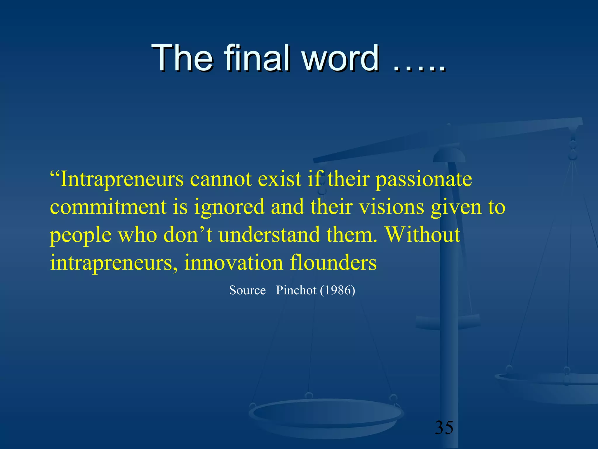 The final word …..


“Intrapreneurs cannot exist if their passionate
commitment is ignored and their visions given to
people who don’t understand them. Without
intrapreneurs, innovation flounders
                  Source Pinchot (1986)




                                          35
 