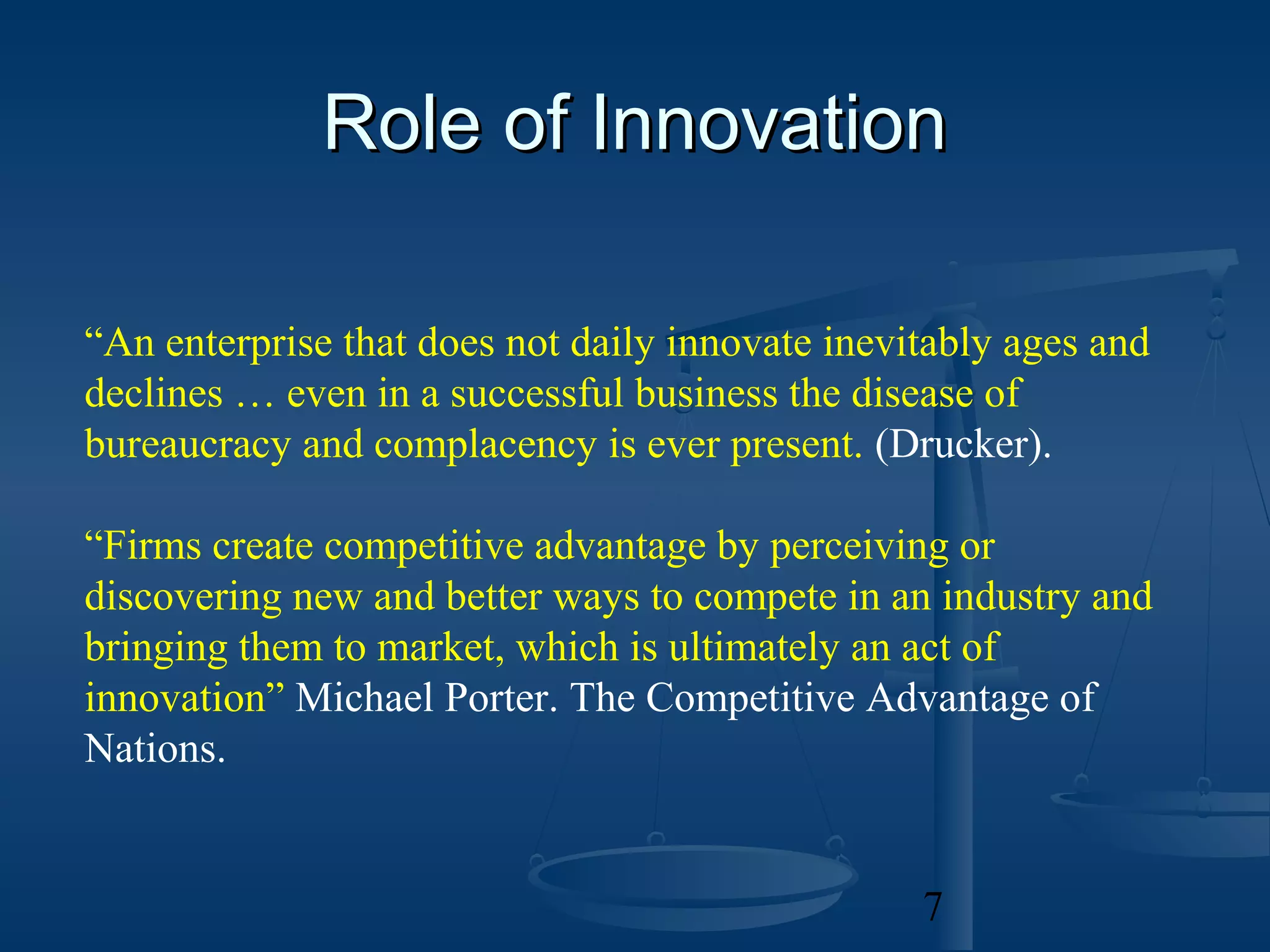 Role of Innovation

“An enterprise that does not daily innovate inevitably ages and
declines … even in a successful business the disease of
bureaucracy and complacency is ever present. (Drucker).

“Firms create competitive advantage by perceiving or
discovering new and better ways to compete in an industry and
bringing them to market, which is ultimately an act of
innovation” Michael Porter. The Competitive Advantage of
Nations.


                                                 7
 