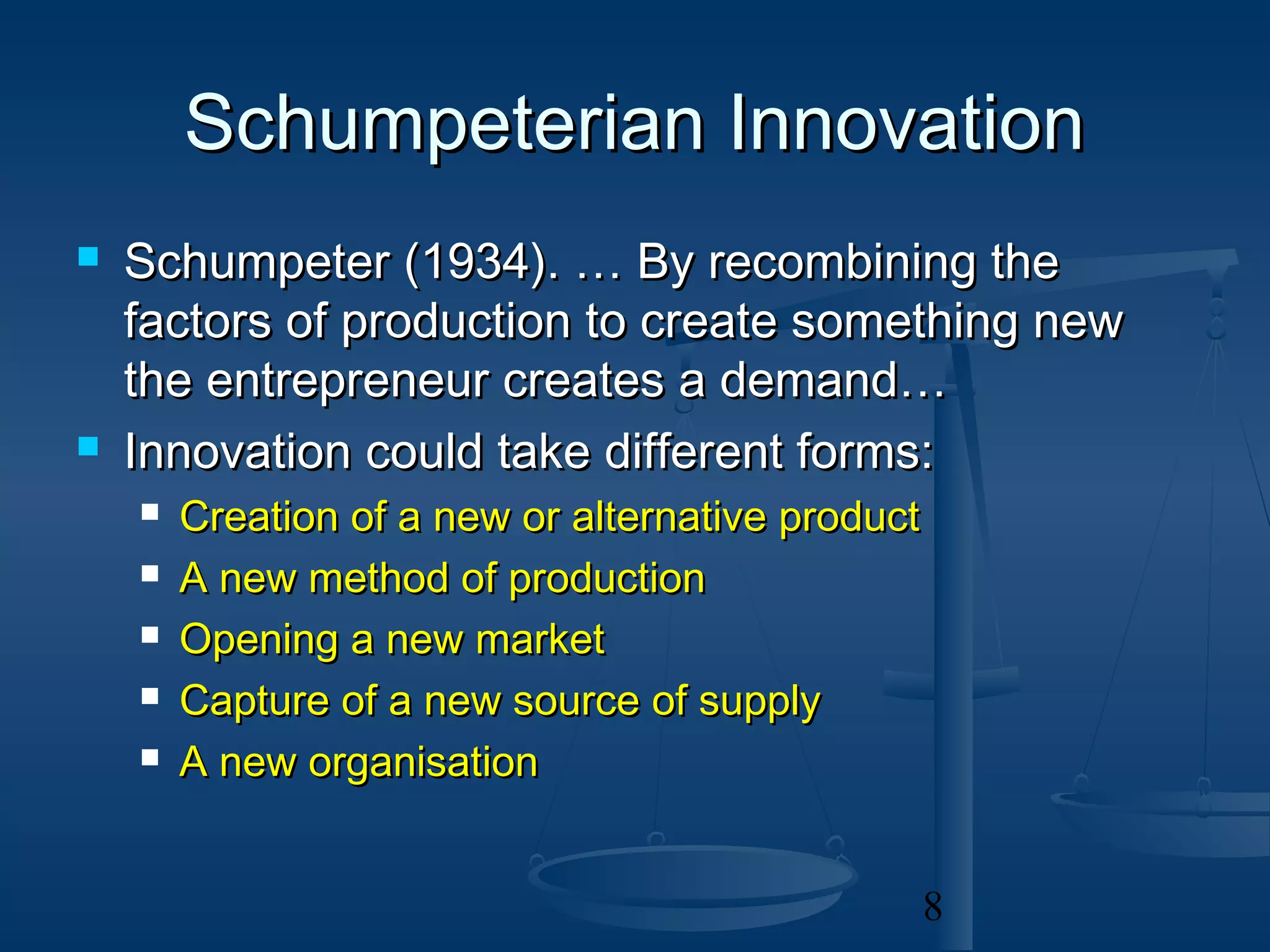 Schumpeterian Innovation
   Schumpeter (1934). … By recombining the
    factors of production to create something new
    the entrepreneur creates a demand…
   Innovation could take different forms:
       Creation of a new or alternative product
       A new method of production
       Opening a new market
       Capture of a new source of supply
       A new organisation


                                                   8
 