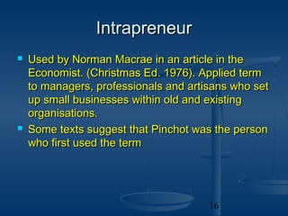 Intrapreneur
   Used by Norman Macrae in an article in the
    Economist. (Christmas Ed. 1976). Applied term
    to managers, professionals and artisans who set
    up small businesses within old and existing
    organisations.
   Some texts suggest that Pinchot was the person
    who first used the term




                                       16
 