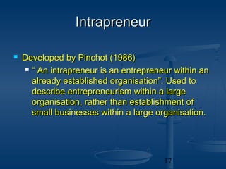 Intrapreneur

   Developed by Pinchot (1986)
     “ An intrapreneur is an entrepreneur within an

      already established organisation”. Used to
      describe entrepreneurism within a large
      organisation, rather than establishment of
      small businesses within a large organisation.




                                        17
 