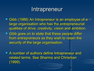 Intrapreneur
   Gibb (1988) An Intrapreneur is an employee of a
    large organisation who has the entrepreneurial
    qualities of drive, creativity, vision and ambition.
   Gibb goes on to state that these people differ
    from entrepreneurs as they wish to retain the
    security of the large organisation.

   A number of authors define Intrapreneur and
    related terms. See Sharma and Chrisman
    (1999).
                                           18
 