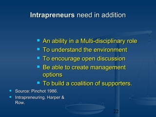 Intrapreneurs need in addition


                 An ability in a Multi-disciplinary role
                 To understand the environment
                 To encourage open discussion
                 Be able to create management
                  options
                 To build a coalition of supporters.
   Source: Pinchot 1986.
   Intrapreneuring. Harper &
    Row.

                                               22
 