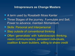 Intrapreneurs as Change Masters

   A term used by Rosabeth Moss Kanter
   Three Stages of the journey: Formulate and Sell,
    Power to advance, maintain Momentum.
   Skills: Personal and Interpersonal
   Step outside of conventional thinking
   Often ‘generalists’ with ‘kaleidoscopic thinking,
    vision communicators, persistent individuals,
    coalition & team builders, willing to share credit


                                         24
 