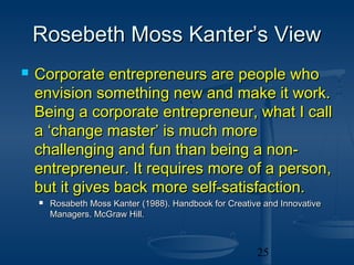 Rosebeth Moss Kanter’s View
   Corporate entrepreneurs are people who
    envision something new and make it work.
    Being a corporate entrepreneur, what I call
    a ‘change master’ is much more
    challenging and fun than being a non-
    entrepreneur. It requires more of a person,
    but it gives back more self-satisfaction.
       Rosabeth Moss Kanter (1988). Handbook for Creative and Innovative
        Managers. McGraw Hill.



                                                         25
 