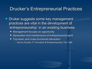 Drucker’s Entrepreneurial Practices
   Druker suggests some key management
    practices are vital in the development of
    ‘entrepreneurship’ in an existing business.
       Management focuses on opportunity
       Generation and maintenance of entrepreneurial spirit
       Top-down and cross functional interaction
            Source Drucker, P. Innovation & Entrepreneurship. Pan 1986




                                                                 34
 