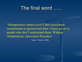 The final word …..


“Intrapreneurs cannot exist if their passionate
commitment is ignored and their visions given to
people who don’t understand them. Without
intrapreneurs, innovation flounders
                  Source Pinchot (1986)




                                          35
 