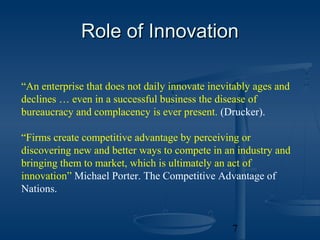 Role of Innovation

“An enterprise that does not daily innovate inevitably ages and
declines … even in a successful business the disease of
bureaucracy and complacency is ever present. (Drucker).

“Firms create competitive advantage by perceiving or
discovering new and better ways to compete in an industry and
bringing them to market, which is ultimately an act of
innovation” Michael Porter. The Competitive Advantage of
Nations.


                                                 7
 