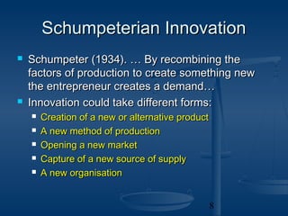Schumpeterian Innovation
   Schumpeter (1934). … By recombining the
    factors of production to create something new
    the entrepreneur creates a demand…
   Innovation could take different forms:
       Creation of a new or alternative product
       A new method of production
       Opening a new market
       Capture of a new source of supply
       A new organisation


                                                   8
 