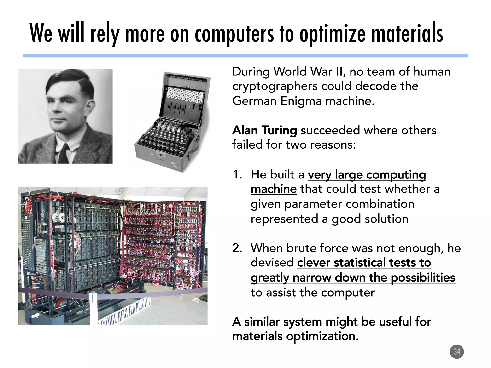 We will rely more on computers to optimize materials
34
During World War II, no team of human
cryptographers could decode the
German Enigma machine.
Alan Turing succeeded where others
failed for two reasons:
1.  He built a very large computing
machine that could test whether a
given parameter combination
represented a good solution
2.  When brute force was not enough, he
devised clever statistical tests to
greatly narrow down the possibilities
to assist the computer
A similar system might be useful for
materials optimization.
 