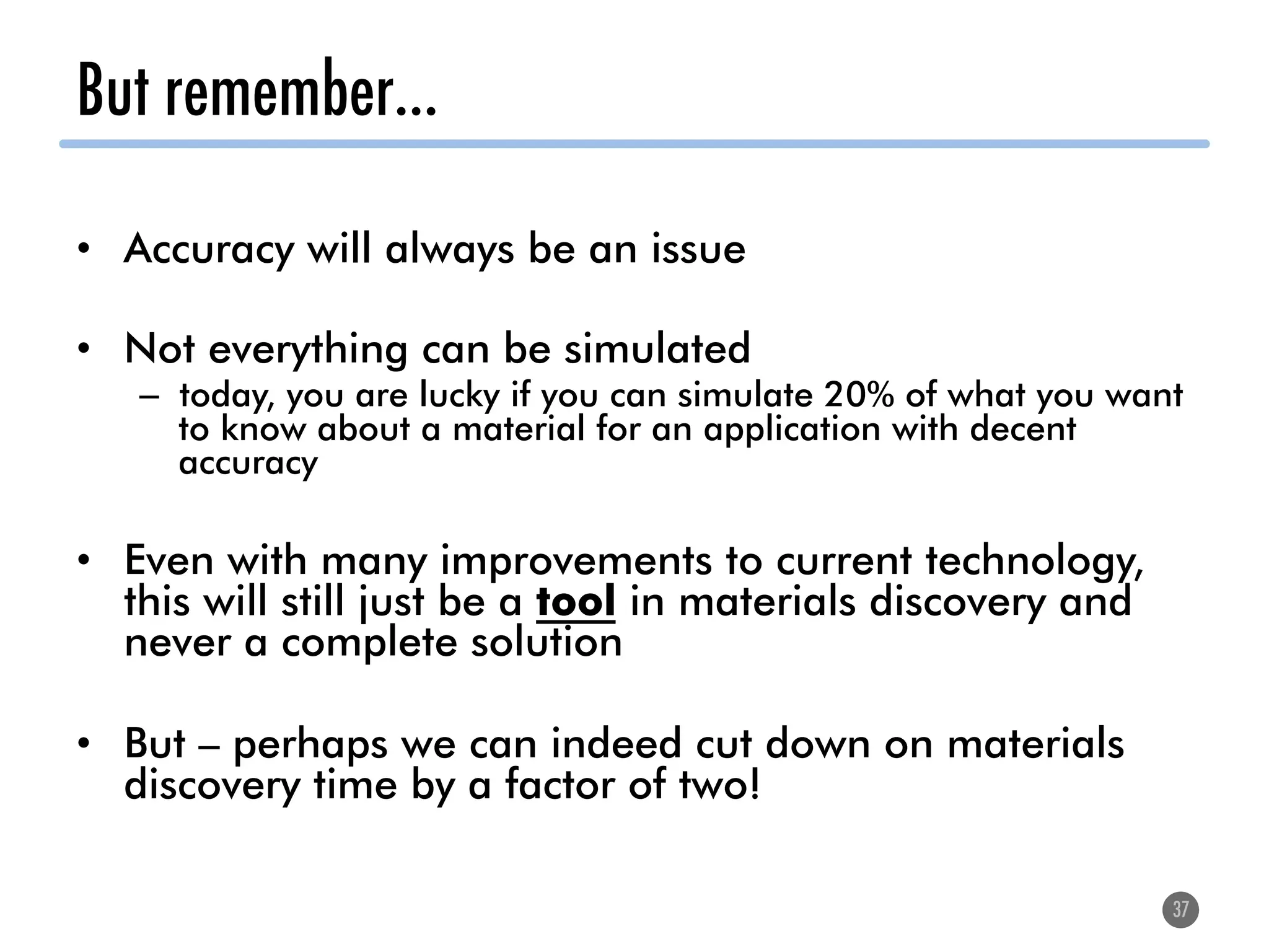 But remember…
•  Accuracy will always be an issue
•  Not everything can be simulated
–  today, you are lucky if you can simulate 20% of what you want
to know about a material for an application with decent
accuracy
•  Even with many improvements to current technology,
this will still just be a tool in materials discovery and
never a complete solution
•  But – perhaps we can indeed cut down on materials
discovery time by a factor of two!
37
 
